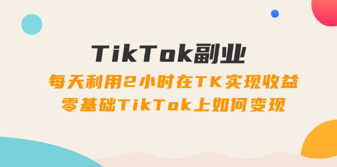 （11826期）TikTok副业：每天利用2小时在TK实现收益，零基础TikTok上如何变现，34节程-创新社-资源网-最新项目分享网站-轻创网