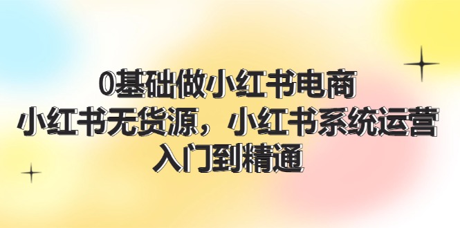 （11960期）0基础做小红书电商，小红书无货源，小红书系统运营，入门到精通 (70节)-轻创网