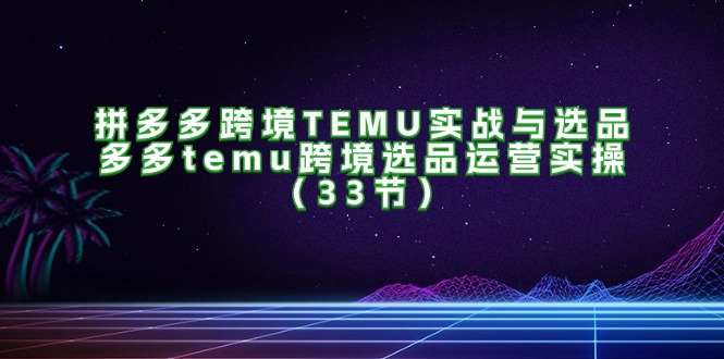（11934期）拼多多跨境TEMU实战与选品，多多temu跨境选品运营实操（33节）-轻创网