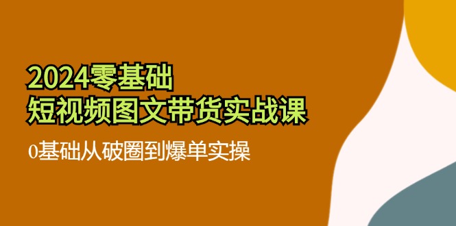 （11878期）2024零基础·短视频图文带货实战课：0基础从破圈到爆单实操（35节课）-轻创网