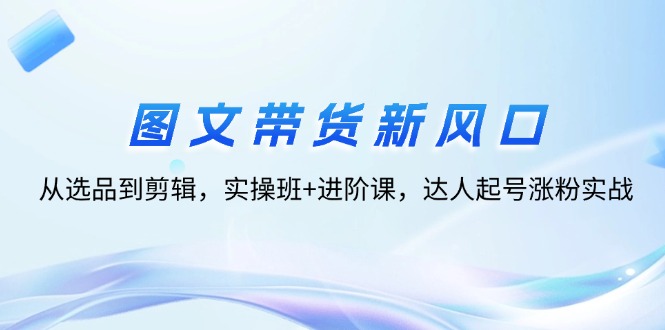 （12306期）图文带货新风口：从选品到剪辑，实操班+进阶课，达人起号涨粉实战-轻创网