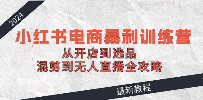 （12361期）2024小红书电商暴利训练营：从开店到选品，混剪到无人直播全攻略-轻创网