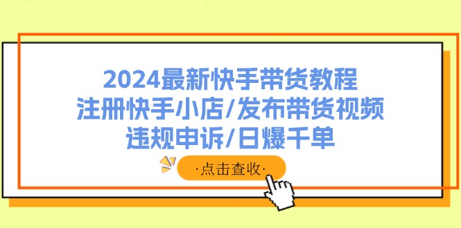 （11938期）2024最新快手带货教程：注册快手小店/发布带货视频/违规申诉/日爆千单-轻创网